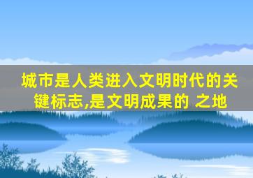 城市是人类进入文明时代的关键标志,是文明成果的 之地